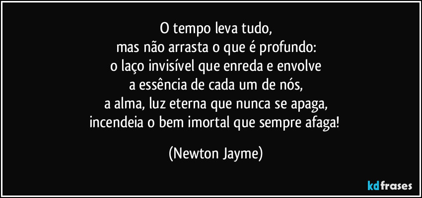 O tempo leva tudo,
mas não arrasta o que é profundo:
o laço invisível que enreda e envolve
a essência de cada um de nós,
a alma, luz eterna que nunca se apaga,
incendeia o bem imortal que sempre afaga! (Newton Jayme)