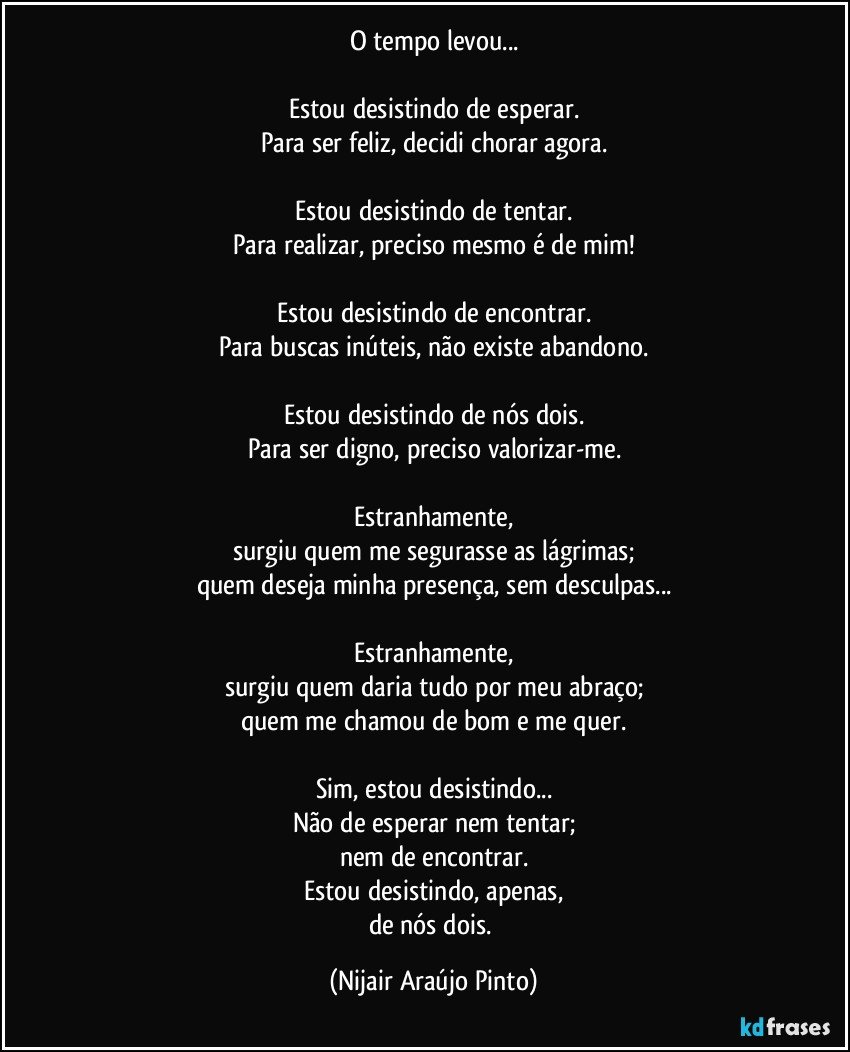 O tempo levou...

Estou desistindo de esperar.
Para ser feliz, decidi chorar agora.

Estou desistindo de tentar.
Para realizar, preciso mesmo é de mim!

Estou desistindo de encontrar.
Para buscas inúteis, não existe abandono.

Estou desistindo de nós dois.
Para ser digno, preciso valorizar-me.

Estranhamente,
surgiu quem me segurasse as lágrimas;
quem deseja minha presença, sem desculpas...

Estranhamente,
surgiu quem daria tudo por meu abraço;
quem me chamou de bom e me quer.

Sim, estou desistindo...
Não de esperar nem tentar;
nem de encontrar.
Estou desistindo, apenas,
de nós dois. (Nijair Araújo Pinto)