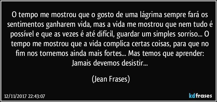 O tempo me mostrou que o gosto de uma lágrima sempre fará os sentimentos ganharem vida, mas a vida me mostrou que nem tudo é possível e que as vezes é até difícil, guardar um simples sorriso... O tempo me mostrou que a vida complica certas coisas, para que no fim nos tornemos ainda mais fortes... Mas temos que aprender: Jamais devemos desistir... (Jean Frases)