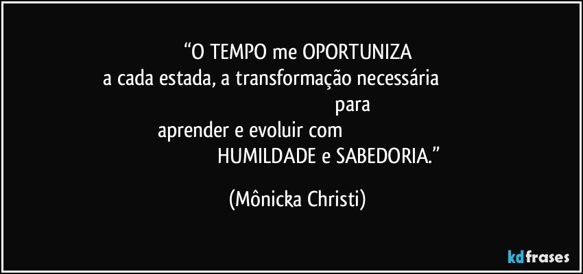 “O TEMPO me OPORTUNIZA
 a cada estada, a transformação necessária                                                                                                                              para aprender e evoluir com                                                                                                                          HUMILDADE e SABEDORIA.” (Mônicka Christi)