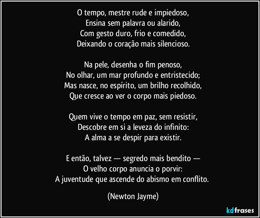 O tempo, mestre rude e impiedoso,
Ensina sem palavra ou alarido,
Com gesto duro, frio e comedido,
Deixando o coração mais silencioso.
Na pele, desenha o fim penoso,
No olhar, um mar profundo e entristecido;
Mas nasce, no espírito, um brilho recolhido,
Que cresce ao ver o corpo mais piedoso.
Quem vive o tempo em paz, sem resistir,
Descobre em si a leveza do infinito:
A alma a se despir para existir.
E então, talvez — segredo mais bendito —
O velho corpo anuncia o porvir:
A juventude que ascende do abismo em conflito. (Newton Jayme)