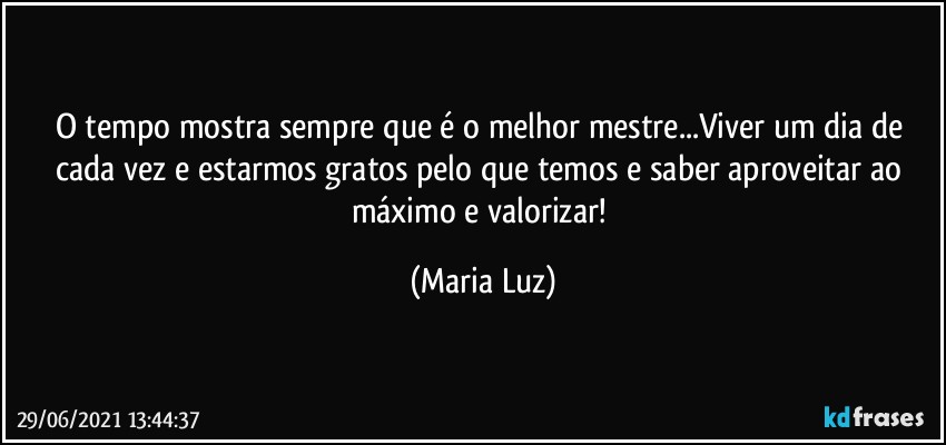 O tempo mostra sempre que é o melhor mestre...Viver um dia de cada vez e estarmos gratos pelo que temos e saber aproveitar ao máximo e valorizar! (Maria Luz)