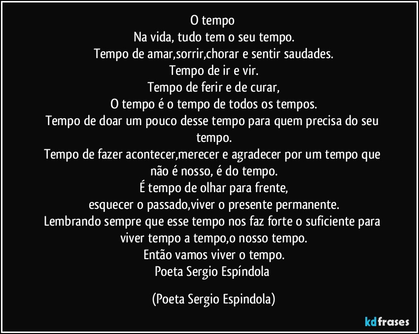 O tempo⌚
Na vida, tudo tem o seu tempo.
Tempo de amar,sorrir,chorar e sentir saudades.
Tempo de ir e vir.
Tempo de ferir e de curar,
O tempo é o tempo de todos os tempos.
Tempo de doar um pouco desse tempo para quem precisa do seu tempo.
Tempo de fazer acontecer,merecer e agradecer por um tempo que não é nosso, é do tempo.
É tempo de olhar para frente,
esquecer o passado,viver o presente permanente.
Lembrando sempre que esse tempo nos faz forte o suficiente para viver tempo a tempo,o nosso tempo.
Então vamos viver o tempo.
Poeta Sergio Espíndola (Poeta Sergio Espindola)