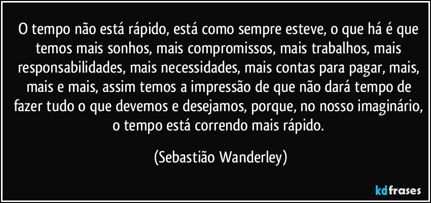 O tempo não está rápido, está como sempre esteve, o que há é que temos mais sonhos, mais compromissos, mais trabalhos, mais responsabilidades, mais necessidades, mais contas para pagar, mais, mais e mais, assim temos a impressão de que não dará tempo de fazer tudo o que devemos e desejamos, porque, no nosso imaginário, o tempo está correndo mais rápido. (Sebastião Wanderley)