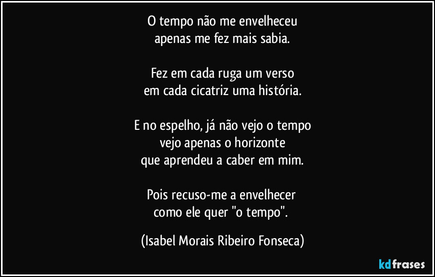 O tempo não me envelheceu
apenas me fez mais sabia.

Fez em cada ruga um verso
em cada cicatriz uma história.

E no espelho, já não vejo o tempo
vejo apenas o horizonte
que aprendeu a caber em mim.

Pois recuso-me a envelhecer 
como ele quer "o tempo". (Isabel Morais Ribeiro Fonseca)