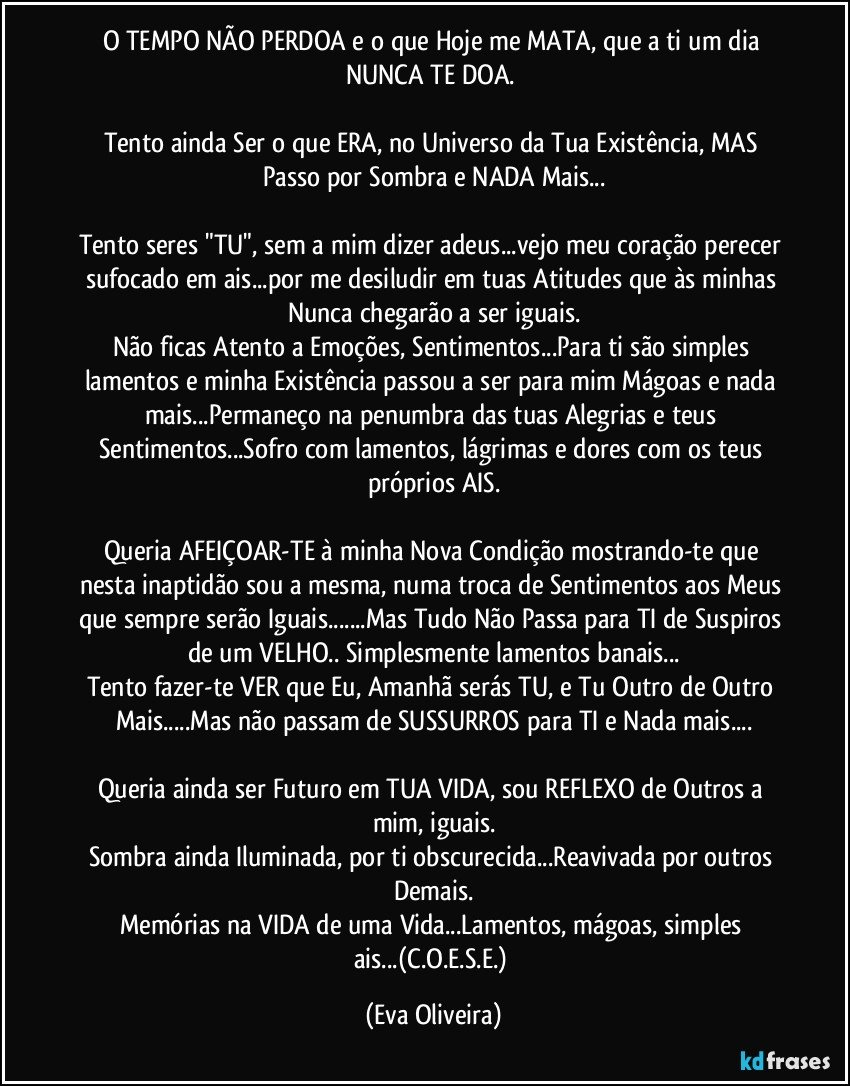 O TEMPO NÃO PERDOA e o que Hoje me MATA, que a ti um dia NUNCA TE DOA. 

Tento ainda Ser o que ERA, no Universo da Tua Existência, MAS Passo por Sombra e NADA Mais...

Tento seres "TU", sem a mim dizer adeus...vejo meu coração perecer sufocado em ais...por me desiludir em tuas Atitudes que às minhas Nunca chegarão a ser iguais.
Não ficas Atento a Emoções, Sentimentos...Para ti são simples lamentos e minha Existência passou a ser para mim Mágoas e nada mais...Permaneço na penumbra das tuas Alegrias e teus Sentimentos...Sofro com lamentos, lágrimas e dores com os teus próprios AIS.

Queria AFEIÇOAR-TE à minha Nova Condição mostrando-te que nesta inaptidão sou a mesma, numa troca de Sentimentos aos Meus que sempre serão Iguais...Mas Tudo Não Passa para TI de Suspiros de um VELHO.. Simplesmente lamentos banais...
Tento fazer-te VER que Eu, Amanhã serás TU, e Tu Outro de Outro Mais...Mas não passam de SUSSURROS para TI e Nada mais...

Queria ainda ser Futuro em TUA VIDA, sou REFLEXO de Outros a mim, iguais.
Sombra ainda Iluminada, por ti obscurecida...Reavivada por outros Demais.
Memórias na VIDA de uma Vida...Lamentos, mágoas, simples ais...(C.O.E.S.E.) (Eva Oliveira)