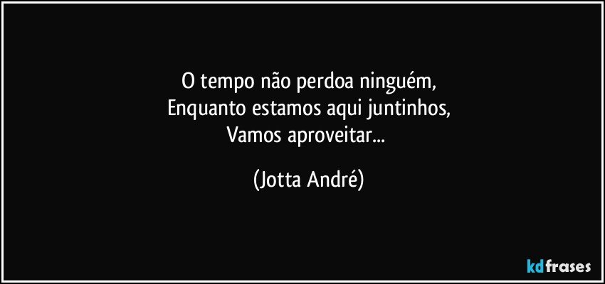 O tempo não perdoa ninguém,
Enquanto estamos aqui juntinhos,
Vamos aproveitar... (Jotta André)