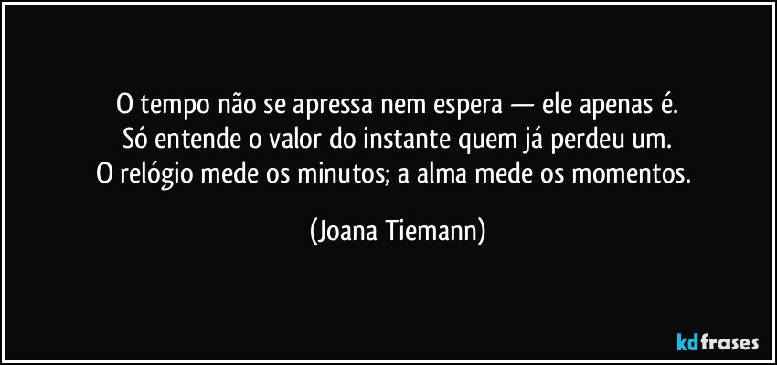 O tempo não se apressa nem espera — ele apenas é.
Só entende o valor do instante quem já perdeu um.
O relógio mede os minutos; a alma mede os momentos. (Joana Tiemann)