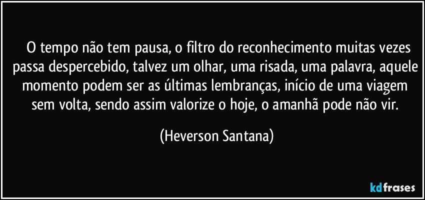 ⁠⁠O tempo não tem pausa, o filtro do reconhecimento muitas vezes passa despercebido, talvez um olhar, uma risada, uma palavra, aquele momento podem ser as últimas lembranças, início de uma viagem sem volta, sendo assim valorize o hoje, o amanhã pode não vir. (Heverson Santana)