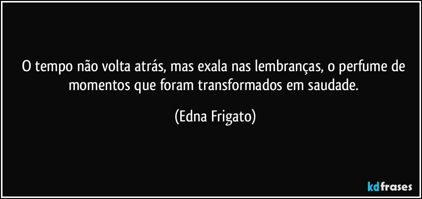 O tempo não volta atrás, mas exala nas lembranças, o perfume de momentos que foram transformados em saudade. (Edna Frigato)