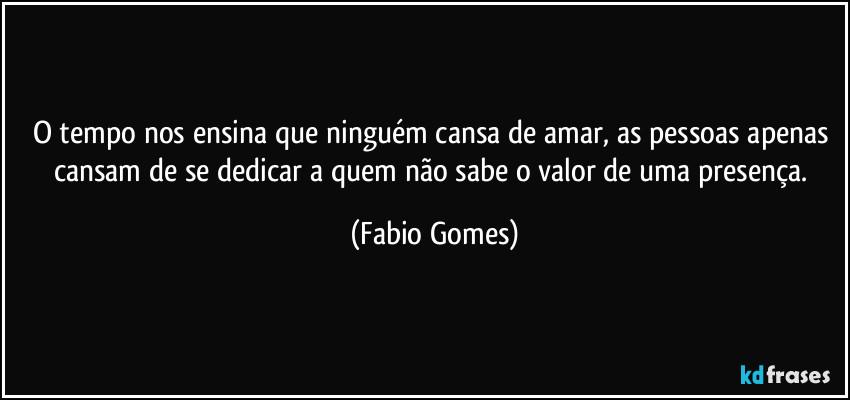 O tempo nos ensina que ninguém cansa de amar, as pessoas apenas cansam de se dedicar a quem não sabe o valor de uma presença. (Fabio Gomes)