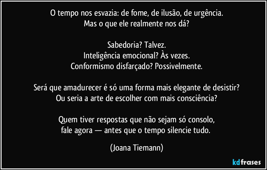 O tempo nos esvazia: de fome, de ilusão, de urgência.
Mas o que ele realmente nos dá?

Sabedoria? Talvez.
Inteligência emocional? Às vezes.
Conformismo disfarçado? Possivelmente.

Será que amadurecer é só uma forma mais elegante de desistir?
Ou seria a arte de escolher com mais consciência?

Quem tiver respostas que não sejam só consolo,
fale agora — antes que o tempo silencie tudo. (Joana Tiemann)