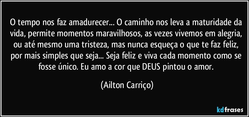 O tempo nos faz amadurecer... O caminho nos leva a maturidade da vida, permite momentos maravilhosos, as vezes vivemos em alegria, ou até mesmo uma tristeza, mas nunca esqueça o que te faz feliz, por mais simples que seja... Seja feliz e viva cada momento como se fosse único. Eu amo a cor que DEUS pintou o amor. (Ailton Carriço)