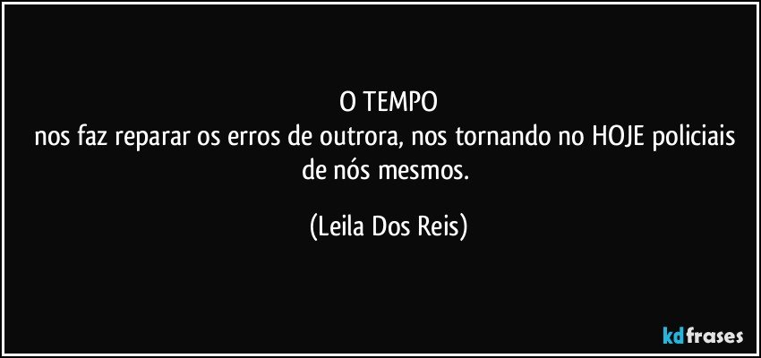 O TEMPO
nos faz reparar os erros de outrora, nos tornando no HOJE policiais de nós mesmos. (Leila Dos Reis)