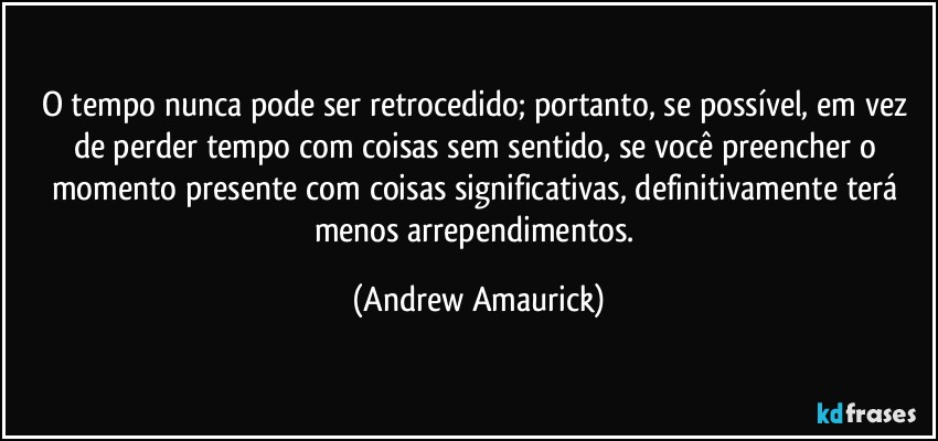 O tempo nunca pode ser retrocedido; portanto, se possível, em vez de perder tempo com coisas sem sentido, se você preencher o momento presente com coisas significativas, definitivamente terá menos arrependimentos. (Andrew Amaurick)