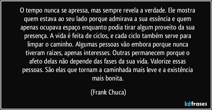 O tempo nunca se apressa, mas sempre revela a verdade. Ele mostra quem estava ao seu lado porque admirava a sua essência e quem apenas ocupava espaço enquanto podia tirar algum proveito da sua presença. A vida é feita de ciclos, e cada ciclo também serve para limpar o caminho. Algumas pessoas vão embora porque nunca tiveram raízes, apenas interesses. Outras permanecem porque o afeto delas não depende das fases da sua vida. Valorize essas pessoas. São elas que tornam a caminhada mais leve e a existência mais bonita. (Frank Chuca)