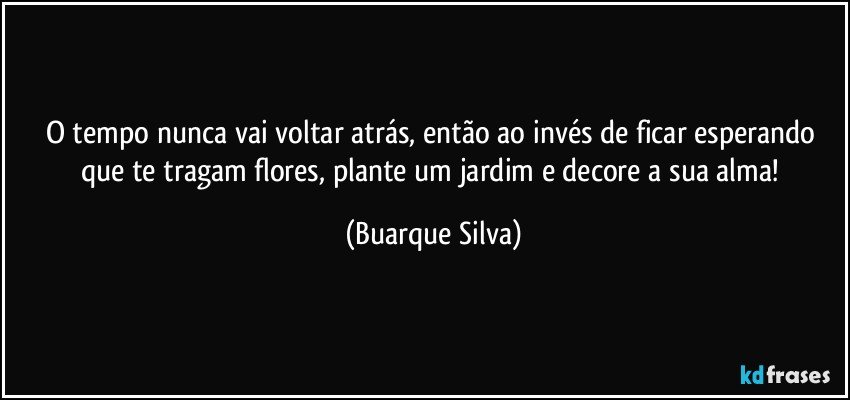 O tempo nunca vai voltar atrás, então ao invés de ficar esperando que te tragam flores, plante um jardim e decore a sua alma! (Buarque Silva)