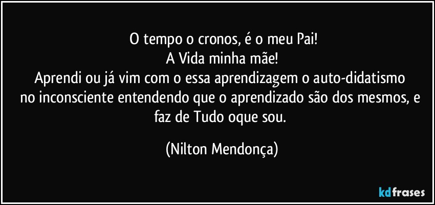 ⁠O tempo o cronos, é o meu Pai!
A Vida minha mãe!
Aprendi ou já vim com o essa aprendizagem o auto-didatismo 
no inconsciente entendendo que o aprendizado são dos mesmos, e  faz de Tudo oque sou. (Nilton Mendonça)