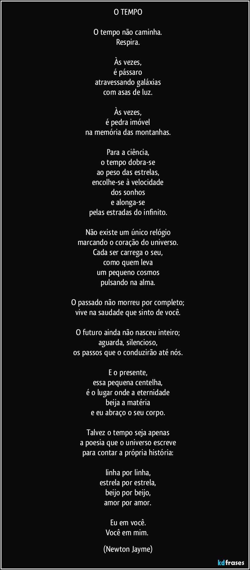 O TEMPO

O tempo não caminha.
Respira.

Às vezes,
é pássaro
atravessando galáxias
com asas de luz.

Às vezes,
é pedra imóvel
na memória das montanhas.

Para a ciência,
o tempo dobra-se
ao peso das estrelas,
encolhe-se à velocidade
dos sonhos
e alonga-se
pelas estradas do infinito.

Não existe um único relógio
marcando o coração do universo.
Cada ser carrega o seu,
como quem leva
um pequeno cosmos
pulsando na alma.

O passado não morreu por completo;
vive na saudade que sinto de você.

O futuro ainda não nasceu inteiro;
aguarda, silencioso,
os passos que o conduzirão até nós.

E o presente,
essa pequena centelha,
é o lugar onde a eternidade
beija a matéria
e eu abraço o seu corpo.

Talvez o tempo seja apenas
a poesia que o universo escreve
para contar a própria história:

linha por linha,
estrela por estrela,
beijo por beijo,
amor por amor.

Eu em você.
Você em mim. (Newton Jayme)