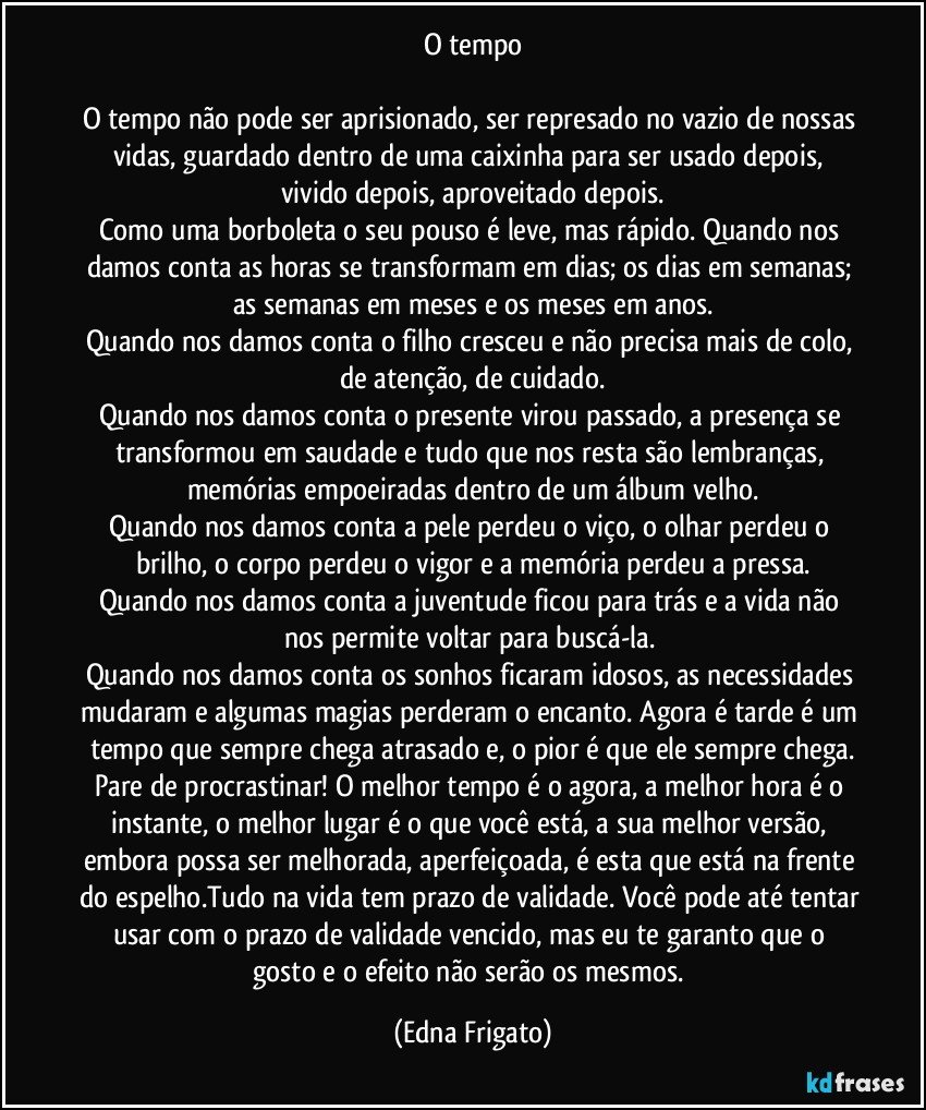 O tempo

O tempo não pode ser aprisionado, ser represado no vazio de nossas vidas, guardado dentro de uma caixinha para ser usado depois, vivido depois, aproveitado depois.
Como uma borboleta o seu pouso é leve, mas rápido. Quando nos damos conta as horas se transformam em dias; os dias em semanas; as semanas em meses e os meses em anos.
Quando nos damos conta o filho cresceu e não precisa mais de colo, de atenção, de cuidado.
Quando nos damos conta o presente virou passado, a presença se transformou em saudade e tudo que nos resta são lembranças, memórias empoeiradas dentro de um álbum velho.
Quando nos damos conta a pele perdeu o viço, o olhar perdeu o brilho, o corpo perdeu o vigor e a memória perdeu a pressa.
Quando nos damos conta a juventude ficou para trás e a vida não nos permite voltar para buscá-la. 
Quando nos damos conta os sonhos ficaram idosos, as necessidades mudaram e algumas magias perderam o encanto. Agora é tarde é um tempo que sempre chega atrasado e, o pior é que ele sempre chega.
Pare de procrastinar! O melhor tempo é o agora, a melhor hora é o instante, o melhor lugar é o que você está, a sua melhor versão, embora possa ser melhorada, aperfeiçoada, é esta que está na frente do espelho.Tudo na vida tem prazo de validade. Você pode até tentar usar com o prazo de validade vencido, mas eu te garanto que o gosto e o efeito não serão os mesmos. (Edna Frigato)