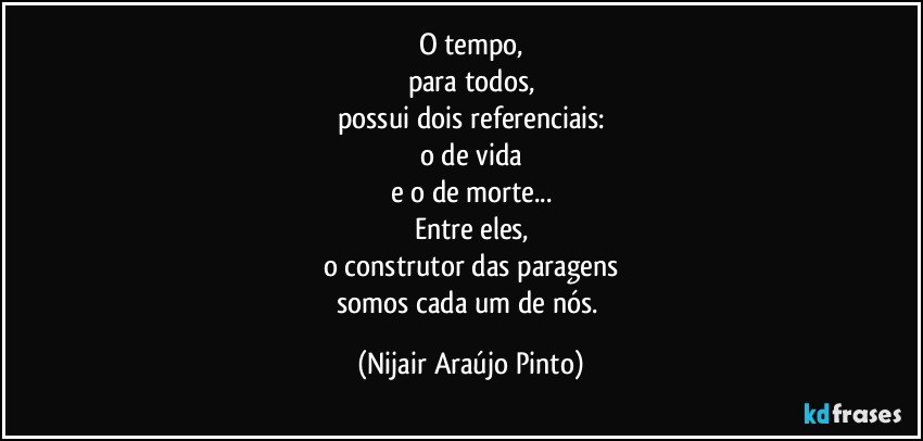 O tempo,
para todos,
possui dois referenciais:
o de vida
e o de morte...
Entre eles,
o construtor das paragens
somos cada um de nós. (Nijair Araújo Pinto)