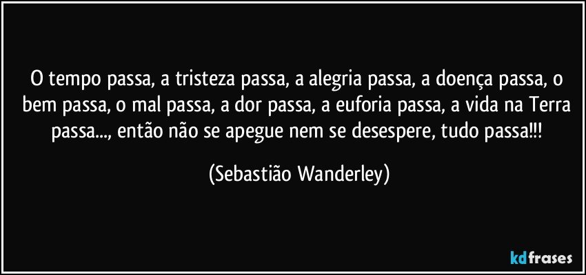 O tempo passa, a tristeza passa, a alegria passa, a doença passa, o bem passa, o mal passa, a dor passa, a euforia passa, a vida na Terra passa..., então não se apegue nem se desespere, tudo passa!!! (Sebastião Wanderley)