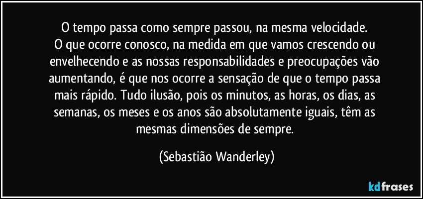 O tempo passa como sempre passou, na mesma velocidade. 
O que ocorre conosco, na medida em que vamos crescendo ou envelhecendo e as nossas responsabilidades e preocupações vão aumentando, é que nos ocorre a sensação de que o tempo passa mais rápido. Tudo ilusão, pois os minutos, as horas, os dias, as semanas, os meses e os anos são absolutamente iguais, têm as mesmas dimensões de sempre. (Sebastião Wanderley)