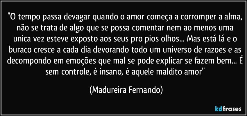 "O tempo passa devagar quando o amor começa a corromper a alma, não se trata de algo que se possa comentar nem ao menos uma unica vez esteve exposto aos seus pro pios olhos... Mas está lá e o buraco cresce a cada dia devorando todo um universo de razoes e as decompondo em emoções que mal se pode explicar se fazem bem... É sem controle, é insano, é aquele maldito amor" (Madureira Fernando)