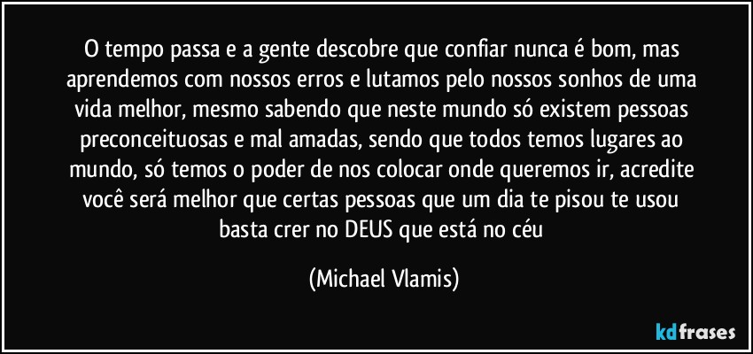 O tempo passa e a gente descobre que confiar nunca é bom, mas aprendemos com nossos erros e lutamos pelo nossos sonhos de uma vida melhor, mesmo sabendo que neste mundo só existem pessoas preconceituosas e mal amadas, sendo que todos temos lugares ao mundo, só temos o poder de nos colocar onde queremos ir, acredite você será melhor que certas pessoas que um dia te pisou te usou basta crer no DEUS que está no céu (Michael Vlamis)