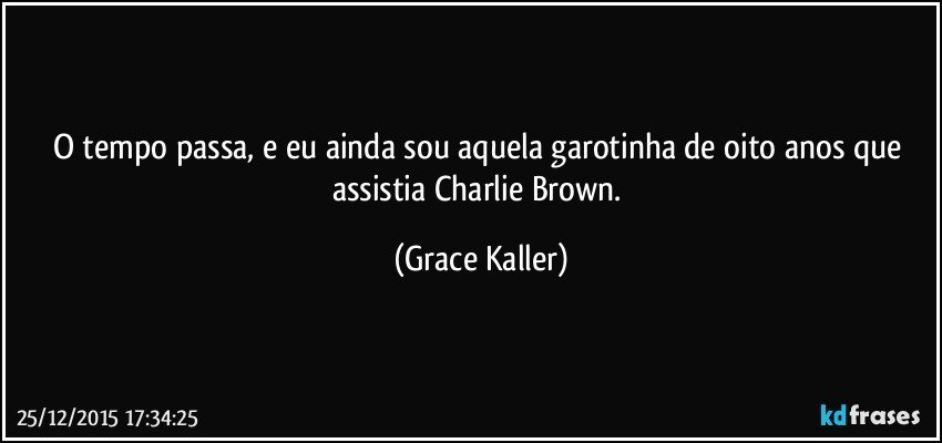 O  tempo passa, e eu ainda sou aquela garotinha de oito anos que assistia Charlie Brown. (Grace Kaller)