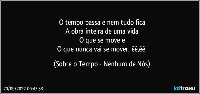 O tempo passa e nem tudo fica
A obra inteira de uma vida
O que se move e
O que nunca vai se mover, êê,êê (Sobre o Tempo - Nenhum de Nós)