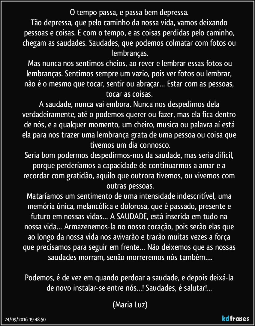 O tempo passa, e passa bem depressa. 
Tão depressa, que pelo caminho da nossa vida, vamos deixando pessoas e coisas. E com o tempo, e as coisas perdidas pelo caminho, chegam as saudades. Saudades, que podemos colmatar com fotos ou lembranças.
 Mas nunca nos sentimos cheios, ao rever e lembrar essas fotos ou lembranças. Sentimos sempre um vazio, pois ver fotos ou lembrar, não é o mesmo que tocar, sentir ou abraçar… Estar com as pessoas, tocar as coisas. 
A saudade, nunca vai embora. Nunca nos despedimos dela verdadeiramente, até o podemos querer ou fazer, mas ela fica dentro de nós, e a qualquer momento, um cheiro, musica ou palavra aí está ela para nos trazer uma lembrança grata de uma pessoa ou coisa que tivemos um dia connosco.
Seria bom podermos despedirmos-nos da saudade, mas seria difícil, porque perderíamos a capacidade de continuarmos a amar e a recordar com gratidão, aquilo que outrora tivemos, ou vivemos com outras pessoas.
Mataríamos um sentimento de uma intensidade indescritível, uma memória única, melancólica e dolorosa, que é passado, presente e futuro em nossas vidas… A SAUDADE, está inserida em tudo na nossa vida… Armazenemos-la no nosso coração, pois serão elas que ao longo da nossa vida nos avivarão e trarão muitas vezes a força que precisamos para seguir em frente… Não deixemos que as nossas saudades morram, senão morreremos nós também….

Podemos, é de vez em quando perdoar a saudade, e depois deixá-la de novo instalar-se entre nós…! Saudades, é salutar!... (Maria Luz)