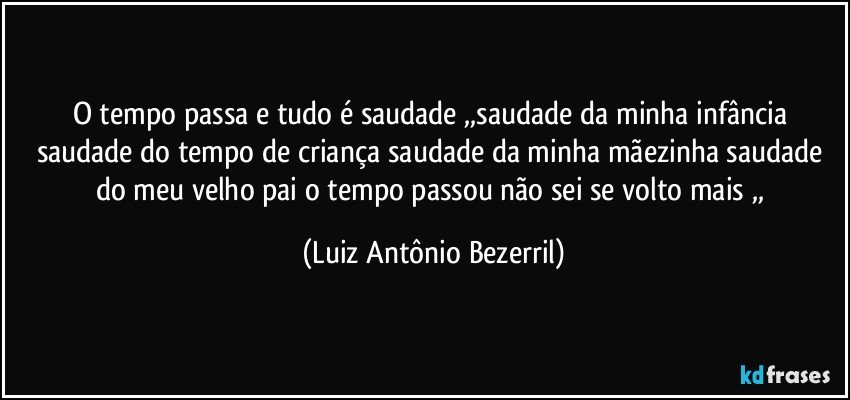 o tempo passa e tudo é saudade ,,saudade da minha infância saudade do tempo de criança saudade da minha mãezinha saudade do meu velho pai o tempo passou não sei se volto mais ,, (Luiz Antônio Bezerril)