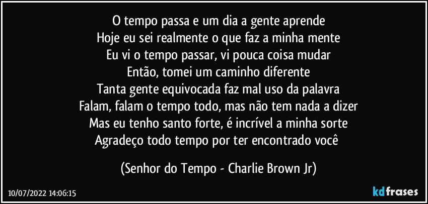 O tempo passa e um dia a gente aprende
Hoje eu sei realmente o que faz a minha mente
Eu vi o tempo passar, vi pouca coisa mudar
Então, tomei um caminho diferente
Tanta gente equivocada faz mal uso da palavra
Falam, falam o tempo todo, mas não tem nada a dizer
Mas eu tenho santo forte, é incrível a minha sorte
Agradeço todo tempo por ter encontrado você (Senhor do Tempo - Charlie Brown Jr)