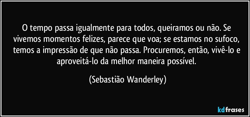 O tempo passa igualmente para todos, queiramos ou não. Se vivemos momentos felizes, parece que voa; se estamos no sufoco, temos a impressão de que não passa. Procuremos, então, vivê-lo e aproveitá-lo da melhor maneira possível. (Sebastião Wanderley)