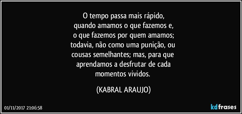 O tempo passa mais rápido,
quando amamos o que fazemos e,
o que fazemos por quem amamos;
todavia, não como uma punição, ou 
cousas semelhantes; mas, para que 
aprendamos a desfrutar de cada
momentos vividos. (KABRAL ARAUJO)