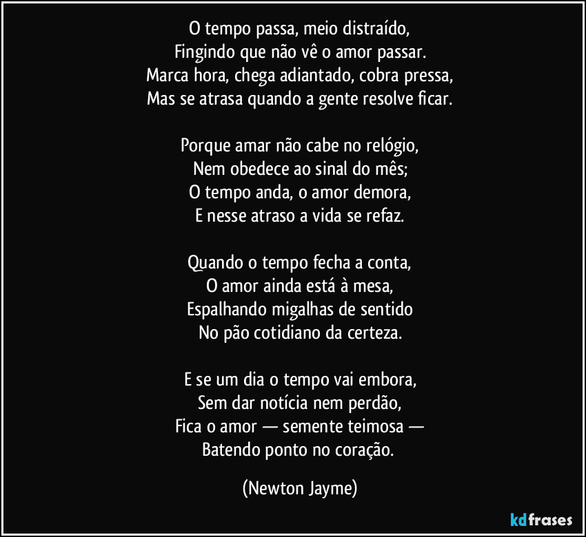 O tempo passa, meio distraído,
Fingindo que não vê o amor passar.
Marca hora, chega adiantado, cobra pressa,
Mas se atrasa quando a gente resolve ficar.

Porque amar não cabe no relógio,
Nem obedece ao sinal do mês;
O tempo anda, o amor demora,
E nesse atraso a vida se refaz.

Quando o tempo fecha a conta,
O amor ainda está à mesa,
Espalhando migalhas de sentido
No pão cotidiano da certeza.

E se um dia o tempo vai embora,
Sem dar notícia nem perdão,
Fica o amor — semente teimosa —
Batendo ponto no coração. (Newton Jayme)