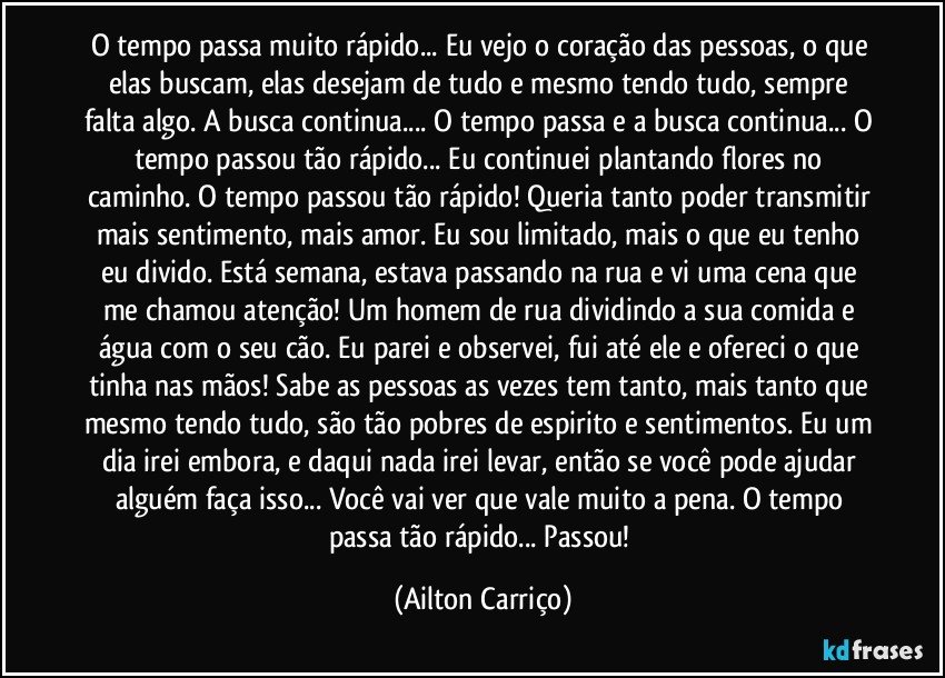 O tempo passa muito rápido... Eu vejo o coração das pessoas, o que elas buscam, elas desejam de tudo e mesmo tendo tudo, sempre falta algo. A busca continua... O tempo passa e a busca continua... O tempo passou tão rápido... Eu continuei plantando flores no caminho. O tempo passou tão rápido! Queria tanto poder transmitir mais sentimento, mais amor. Eu sou limitado, mais o que eu tenho eu divido. Está semana, estava passando na rua e vi uma cena que me chamou atenção! Um homem de rua dividindo a sua comida e água com o seu cão. Eu parei e observei, fui até ele e ofereci o que tinha nas mãos! Sabe as pessoas as vezes tem tanto, mais tanto que mesmo tendo tudo, são tão pobres de espirito e sentimentos. Eu um dia irei embora, e daqui nada irei levar, então se você pode ajudar alguém faça isso... Você vai ver que vale muito a pena. O tempo passa tão rápido... Passou! (Ailton Carriço)