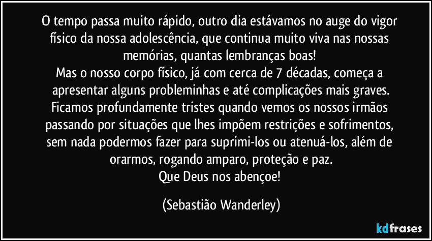 O tempo passa muito rápido, outro dia estávamos no auge do vigor físico da nossa adolescência, que continua muito viva nas nossas memórias, quantas lembranças boas!
Mas o nosso corpo físico, já com cerca de 7 décadas, começa a apresentar alguns probleminhas e até complicações mais graves.
Ficamos profundamente tristes quando vemos os nossos irmãos passando por situações que lhes impõem restrições e sofrimentos, sem nada podermos fazer para suprimi-los ou atenuá-los, além de orarmos, rogando amparo, proteção e paz.
Que Deus nos abençoe! (Sebastião Wanderley)