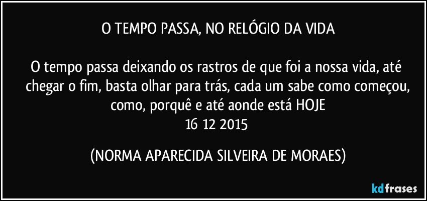 O TEMPO PASSA, NO RELÓGIO DA VIDA

O tempo passa deixando os rastros de que foi a nossa vida, até chegar o fim, basta olhar para trás, cada um sabe como começou,
como, porquê e até aonde está HOJE
16/12/2015 (NORMA APARECIDA SILVEIRA DE MORAES)