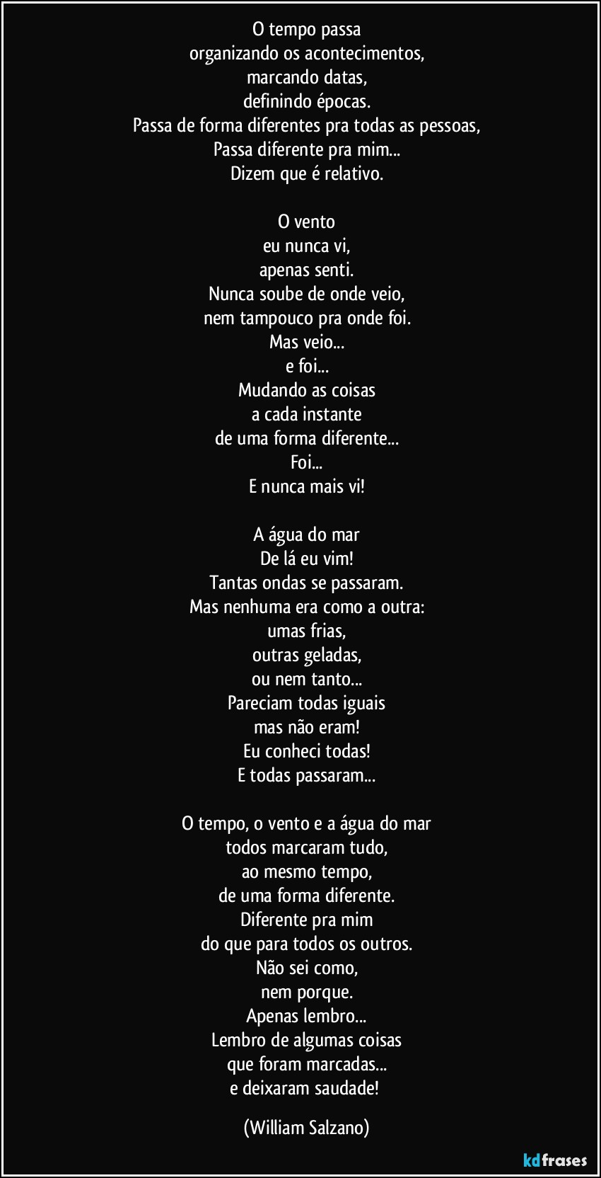 O tempo passa
organizando os acontecimentos,
marcando datas,
definindo épocas.
Passa de forma diferentes pra todas as pessoas,
Passa diferente pra mim...
Dizem que é relativo.

O vento
eu nunca vi,
apenas senti.
Nunca soube de onde veio,
nem tampouco pra onde foi.
Mas veio...
e foi...
Mudando as coisas
a cada instante
de uma forma diferente...
Foi...
E nunca mais vi!

A água do mar
De lá eu vim!
Tantas ondas se passaram.
Mas nenhuma era como a outra:
umas frias,
outras geladas,
ou nem tanto...
Pareciam todas iguais
mas não eram!
Eu conheci todas!
E todas passaram...

O tempo, o vento e a água do mar
todos marcaram tudo,
ao mesmo tempo,
de uma forma diferente.
Diferente pra mim
do que para todos os outros.
Não sei como,
nem porque.
Apenas lembro...
Lembro de algumas coisas
que foram marcadas...
e deixaram saudade! (William Salzano)