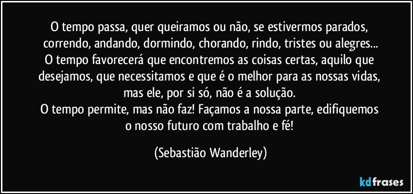 O tempo passa, quer queiramos ou não, se estivermos parados, correndo, andando, dormindo, chorando, rindo, tristes ou alegres...
O tempo favorecerá que encontremos as coisas certas, aquilo que desejamos, que necessitamos e que é o melhor para as nossas vidas, mas ele, por si só, não é a solução. 
O tempo permite, mas não faz! Façamos a nossa parte, edifiquemos o nosso futuro com trabalho e fé! (Sebastião Wanderley)