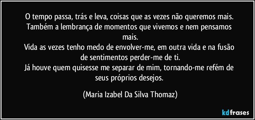 O tempo passa, trás e leva, coisas que as vezes não queremos mais. 
Também a lembrança de momentos que vivemos e nem pensamos mais.
Vida as vezes tenho medo de envolver-me,  em outra vida e na fusão de sentimentos perder-me de ti.
Já houve quem quisesse me separar de mim, tornando-me refém de seus próprios desejos. (Maria Izabel Da Silva Thomaz)