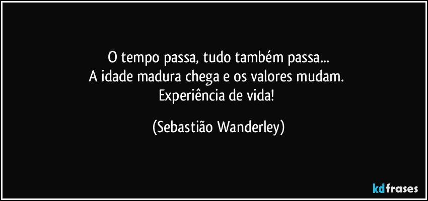 O tempo passa, tudo também passa...
A idade madura chega e os valores mudam. 
Experiência de vida! (Sebastião Wanderley)