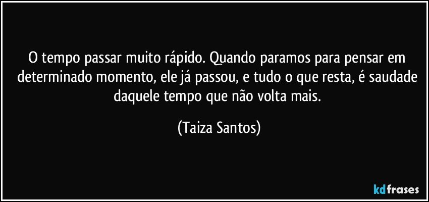 O tempo passar muito rápido. Quando paramos para pensar em determinado momento, ele já passou, e tudo o que resta, é saudade daquele tempo que não volta mais. (Taiza Santos)