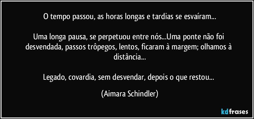 O tempo passou, as horas longas e tardias se esvaíram...

Uma longa pausa, se perpetuou entre nós...Uma ponte não foi desvendada, passos trôpegos, lentos, ficaram à margem; olhamos à distância...

Legado, covardia, sem desvendar, depois o que restou... (Aimara Schindler)