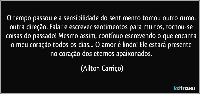 O tempo passou e a sensibilidade do sentimento tomou outro rumo, outra direção. Falar e escrever sentimentos para muitos, tornou-se coisas do passado! Mesmo assim, contínuo escrevendo o que encanta o meu coração todos os dias... O amor é lindo!  Ele estará presente no coração dos eternos apaixonados. (Ailton Carriço)