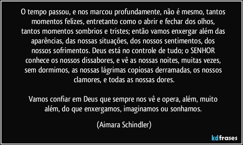 O tempo passou, e nos marcou profundamente, não é mesmo, tantos momentos felizes,  entretanto como o abrir e fechar dos olhos, tantos momentos sombrios e tristes; então vamos enxergar além das aparências, das nossas situações, dos nossos sentimentos, dos nossos sofrimentos. Deus está no controle de tudo; o SENHOR conhece os nossos dissabores, e vê as nossas noites, muitas vezes, sem dormimos, as nossas lágrimas copiosas derramadas, os nossos clamores, e todas as nossas dores.

Vamos confiar em Deus que sempre nos vê e opera, além, muito além, do que enxergamos, imaginamos ou sonhamos. (Aimara Schindler)