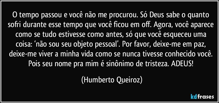 O tempo passou e você não me procurou. Só Deus sabe o quanto sofri durante esse tempo que você ficou em off. Agora, você aparece como se tudo estivesse como antes, só que você esqueceu uma coisa: ‘não sou seu objeto pessoal’. Por favor, deixe-me em paz, deixe-me viver a minha vida como se nunca tivesse conhecido você. Pois seu nome pra mim é sinônimo de tristeza. ADEUS! (Humberto Queiroz)