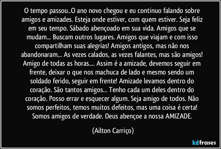 O tempo passou..O ano novo chegou e eu continuo falando sobre amigos e amizades. Esteja onde estiver, com quem estiver. Seja feliz em seu tempo. Sábado abençoado em sua vida. Amigos que se mudam... Buscam outros lugares. Amigos que viajam e com isso compartilham suas alegrias! Amigos antigos, mas não nos abandonaram... As vezes calados, as vezes falantes, mas são amigos! Amigo de todas as horas... Assim é a amizade, devemos seguir em frente, deixar o que nos machuca de lado e mesmo sendo um soldado ferido, seguir em frente! Amizade levamos dentro do coração. São tantos amigos... Tenho cada um deles dentro do coração. Posso errar e esquecer algum. Seja amigo de todos. Não somos perfeitos, temos muitos defeitos, mas uma coisa é certa! Somos amigos de verdade. Deus abençoe a nossa AMIZADE. (Ailton Carriço)